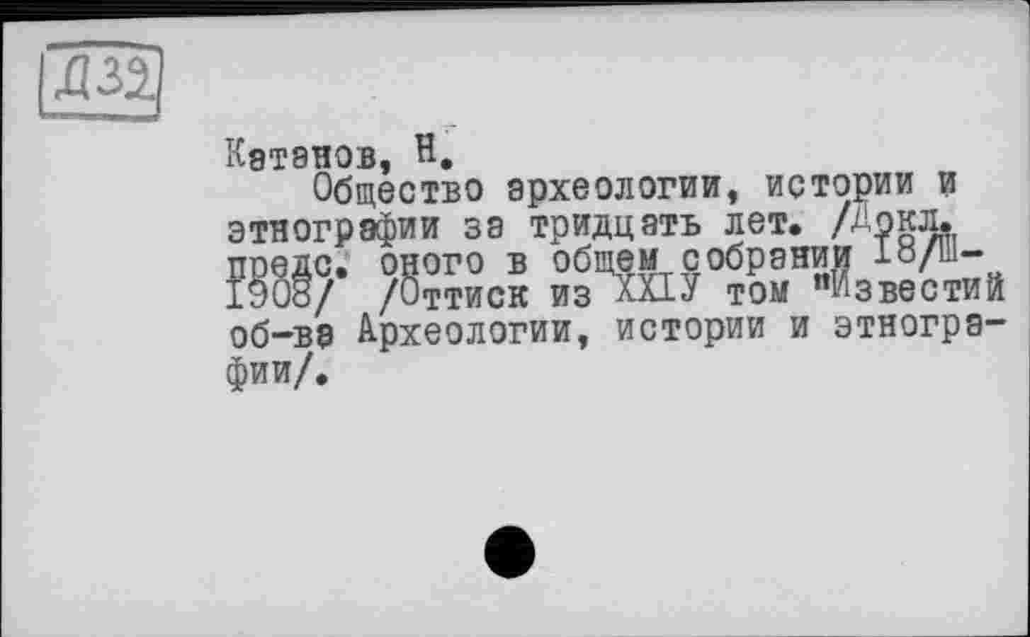 ﻿Катанов, H.
Общество археологии, истории и этнографии за тридцать лет, /Докл, предс. оного в общем собрании І8/Ш-1908/ /Оттиск из XXIУ том "Известий об-ва Археологии, истории и этнографии/.